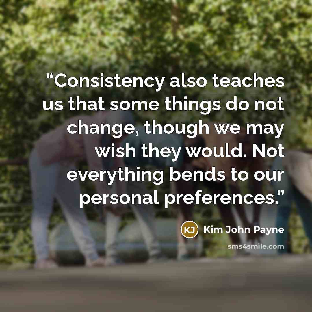 “Consistency also teaches us that some things do not change, though we may wish they would. Not everything bends to our personal preferences.” quote by Kim John Payne