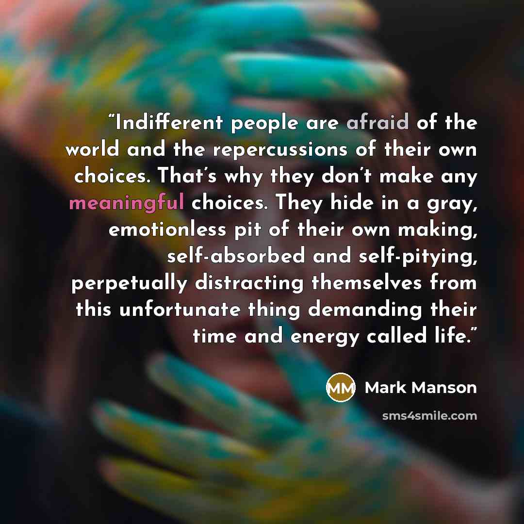 “Indifferent people are afraid of the world and the repercussions of their own choices. That’s why they don’t make any meaningful choices. They hide in a gray, emotionless pit of their own making, self-absorbed and self-pitying, perpetually distracting themselves from this unfortunate thing…” quote by Mark Manson