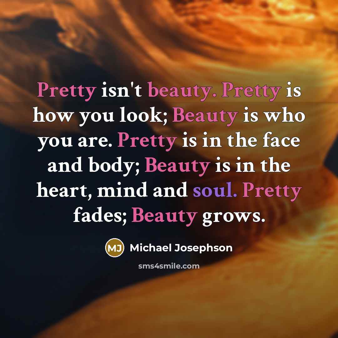 “Pretty isn't beauty. Pretty is how you look; Beauty is who you are. Pretty is in the face and body; Beauty is in the heart, mind and soul. Pretty fades; Beauty grows.” quote by Michael Josephson