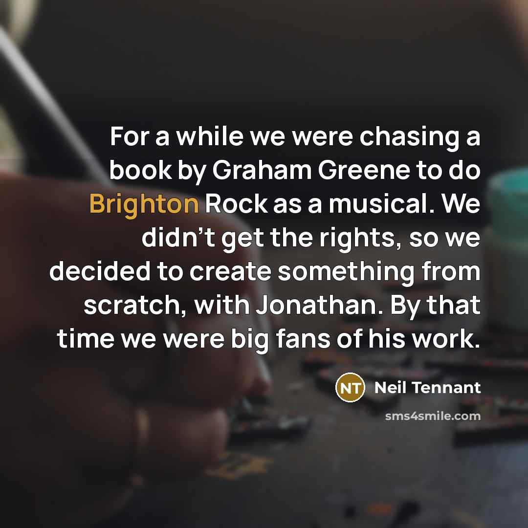 “For a while we were chasing a book by Graham Greene to do Brighton Rock as a musical. We didn't get the rights, so we decided to create something from scratch, with Jonathan. By that time we were big fans of his work.” quote by Neil Tennant