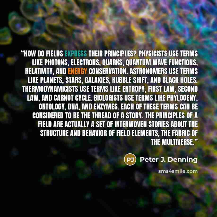 “How do fields express their principles? Physicists use terms like photons, electrons, quarks, quantum wave functions, relativity, and energy conservation. Astronomers use terms like planets, stars, galaxies, Hubble shift, and black holes. Thermodynamicists use terms like entropy, first law, second…” quote by Peter J. Denning