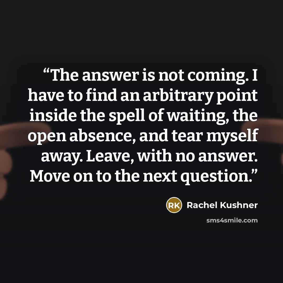 “The answer is not coming. I have to find an arbitrary point inside the spell of waiting, the open absence, and tear myself away. Leave, with no answer. Move on to the next question.” quote by Rachel Kushner