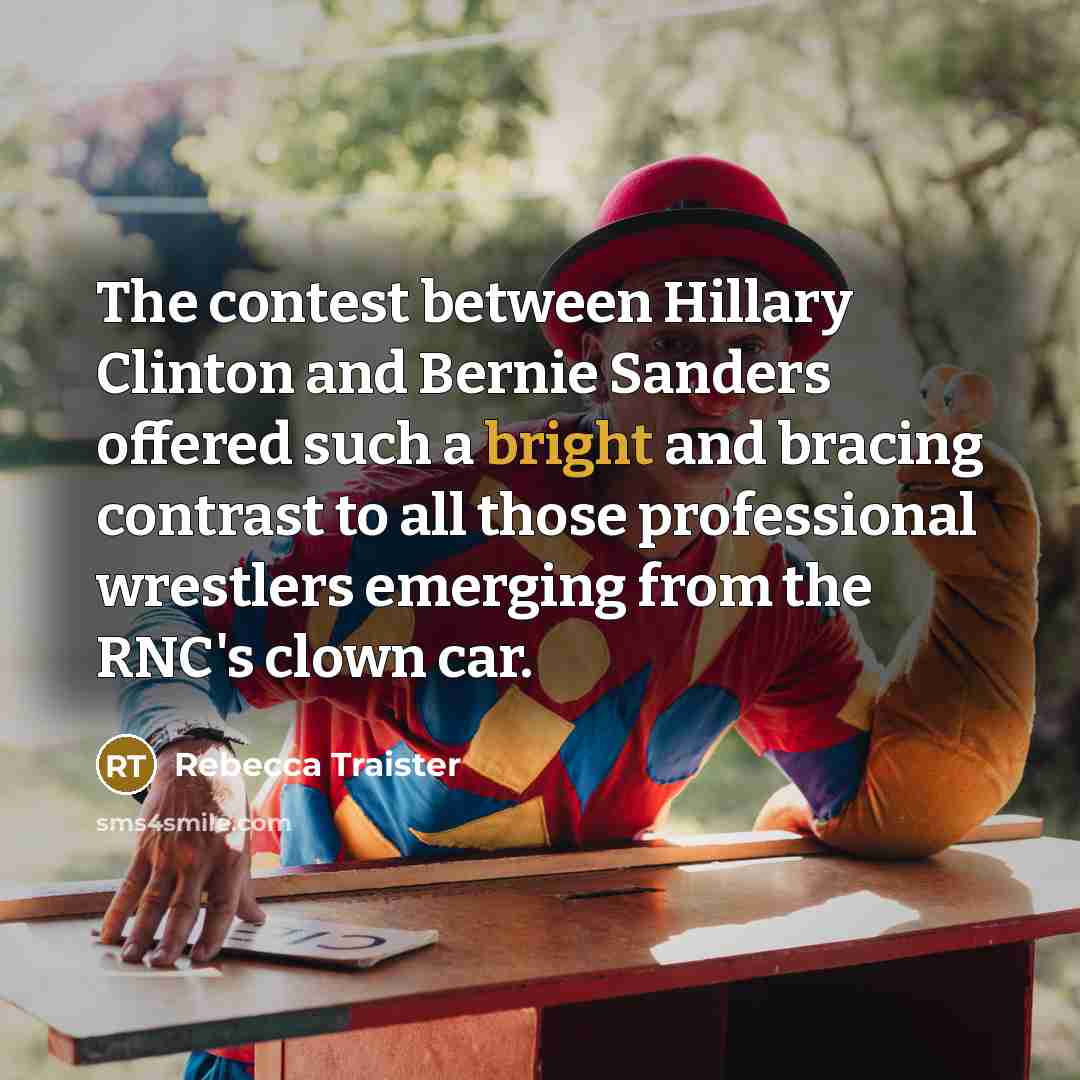 “The contest between Hillary Clinton and Bernie Sanders offered such a bright and bracing contrast to all those professional wrestlers emerging from the RNC's clown car.” quote by Rebecca Traister