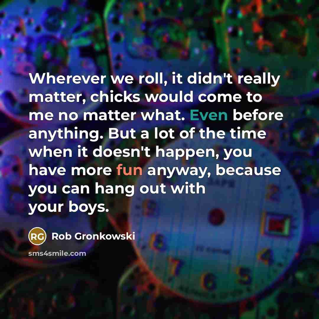 “Wherever we roll, it didn't really matter, chicks would come to me no matter what. Even before anything. But a lot of the time when it doesn't happen, you have more fun anyway, because you can hang out with your boys.” quote by Rob Gronkowski