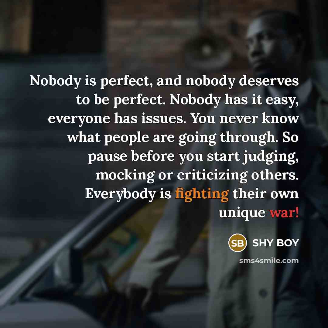 “Nobody is perfect, and nobody deserves to be perfect. Nobody has it easy, everyone has issues. You never know what people are going through. So pause before you start judging, mocking or criticizing others. Everybody is fighting their own unique war!” quote by SHy BOy