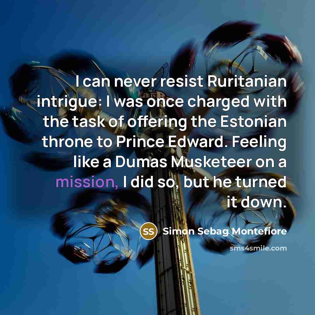“I can never resist Ruritanian intrigue: I was once charged with the task of offering the Estonian throne to Prince Edward. Feeling like a Dumas Musketeer on a mission, I did so, but he turned it down.” quote by Simon Sebag Montefiore