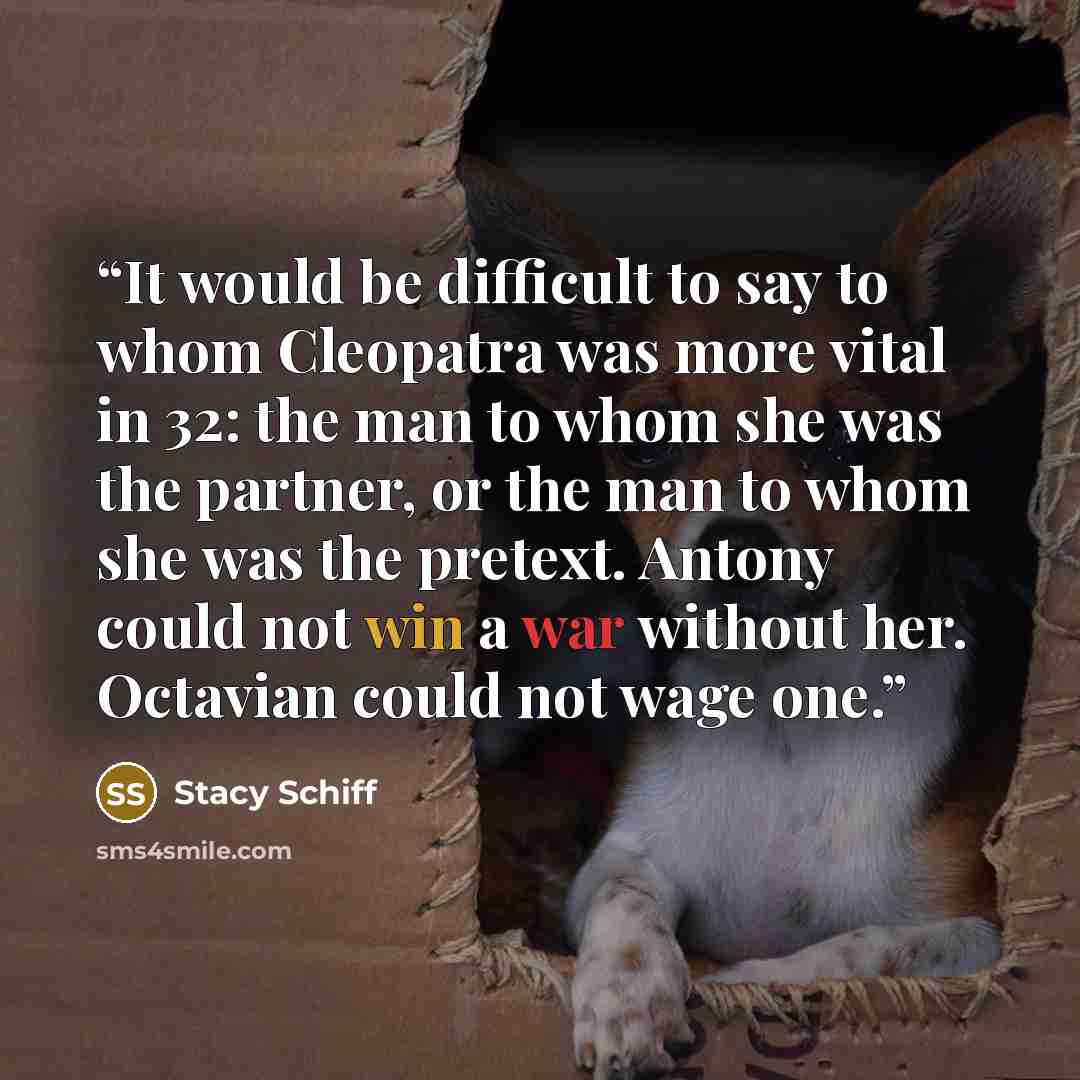 “It would be difficult to say to whom Cleopatra was more vital in 32: the man to whom she was the partner, or the man to whom she was the pretext. Antony could not win a war without her. Octavian could not wage one.” quote by Stacy Schiff