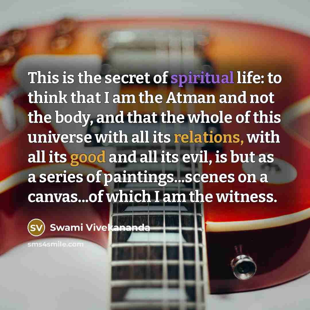 “This is the secret of spiritual life: to think that I am the Atman and not the body, and that the whole of this universe with all its relations, with all its good and all its evil, is but as a series of paintings...scenes on a canvas...of which I am the witness.” quote by Swami Vivekananda