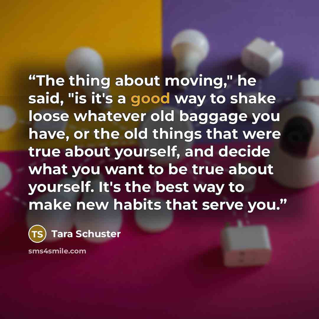 “The thing about moving," he said, "is it's a good way to shake loose whatever old baggage you have, or the old things that were true about yourself, and decide what you want to be true about yourself. It's the best way to make new habits that serve you.” quote by Tara Schuster