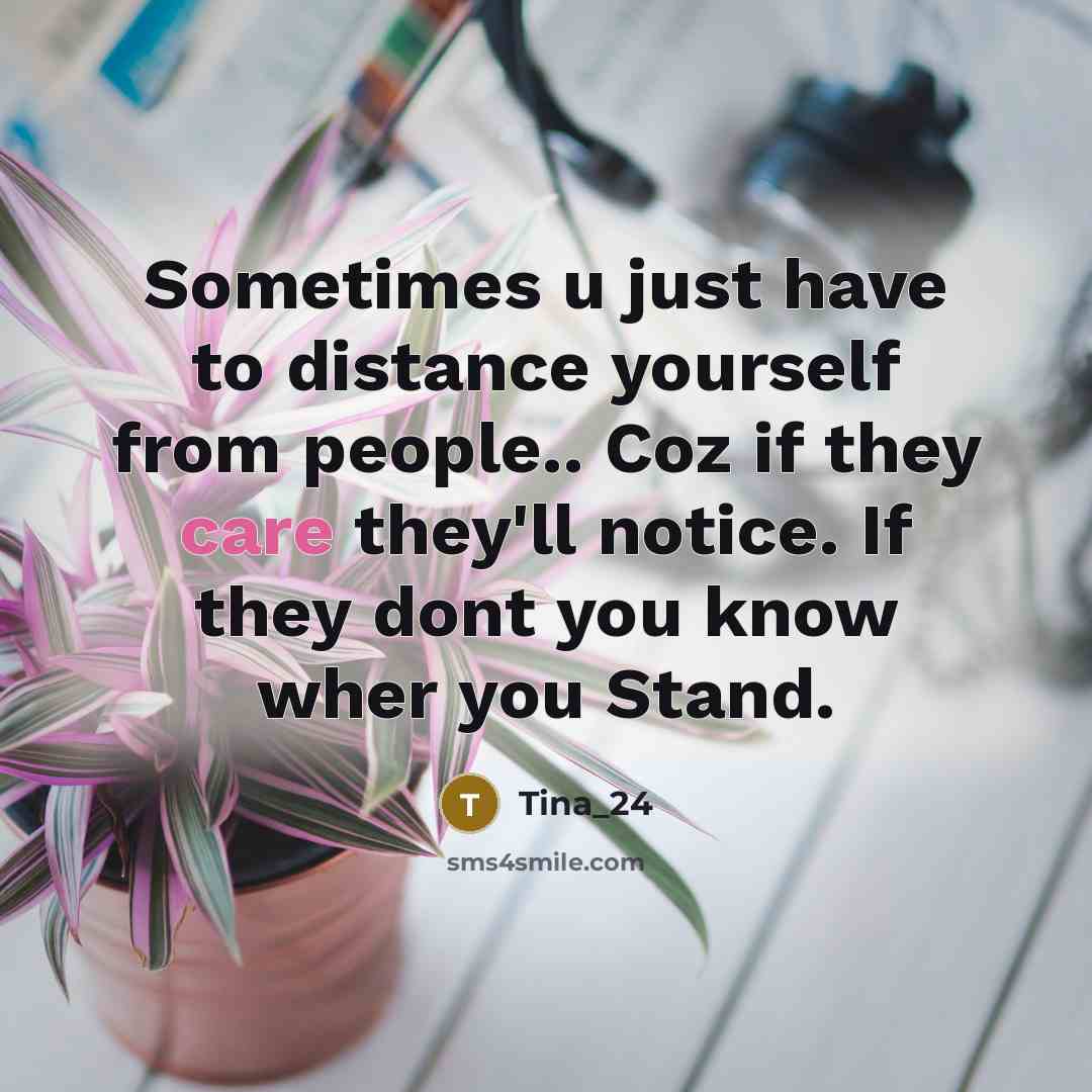“Sometimes u just have to distance yourself from people.. Coz if they care they'll notice. If they dont you know wher you Stand.” quote by Tina_24