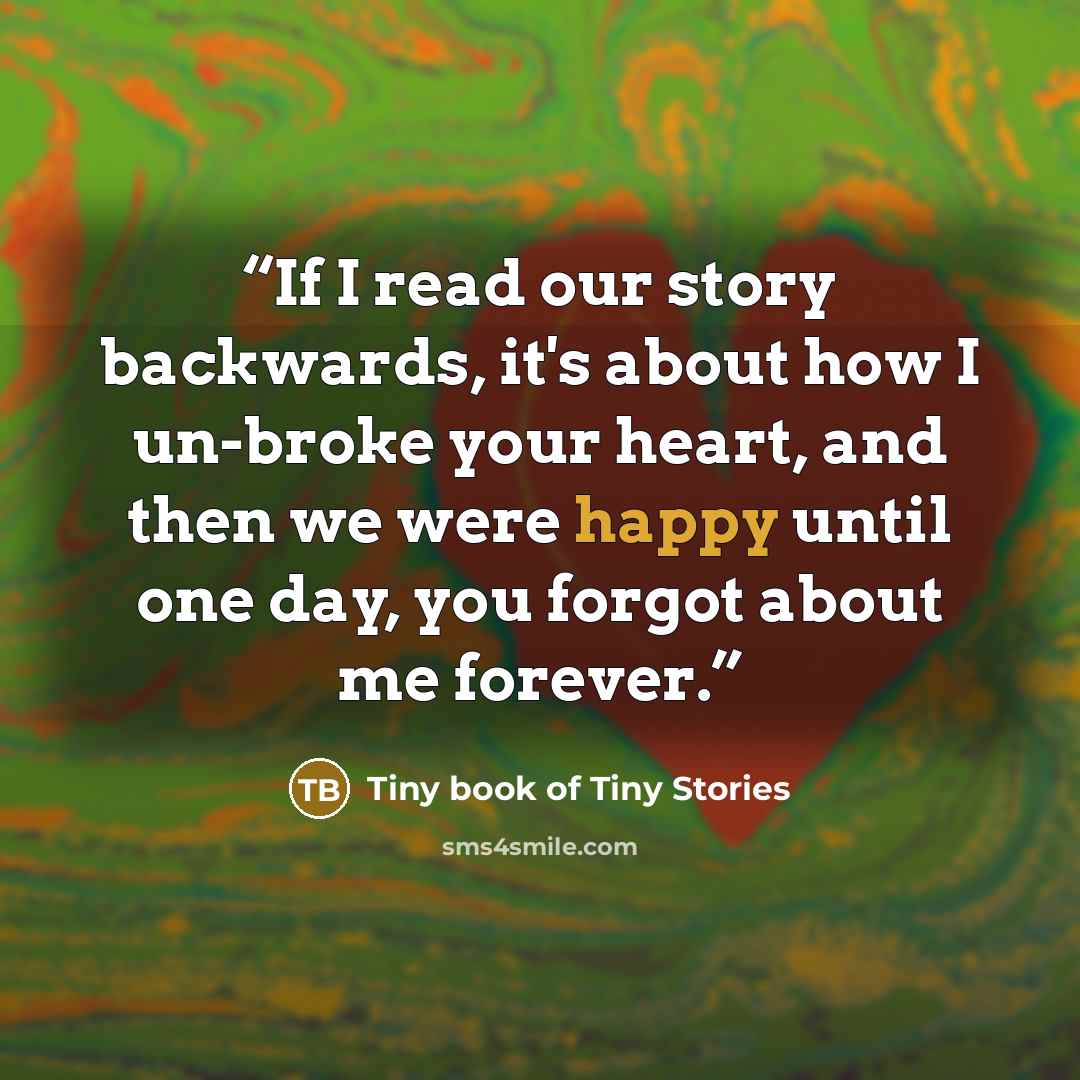 “If I read our story backwards, it's about how I un-broke your heart, and then we were happy until one day, you forgot about me forever.” quote by Tiny book of Tiny Stories