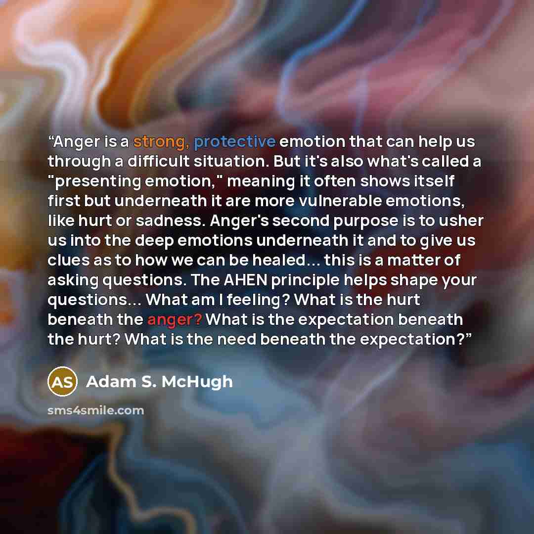 “Anger is a strong, protective emotion that can help us through a difficult situation. But it's also what's called a "presenting emotion," meaning it often shows itself first but underneath it are more vulnerable emotions, like hurt or sadness. Anger's second purpose is to usher us into the deep…” quote by Adam S. McHugh