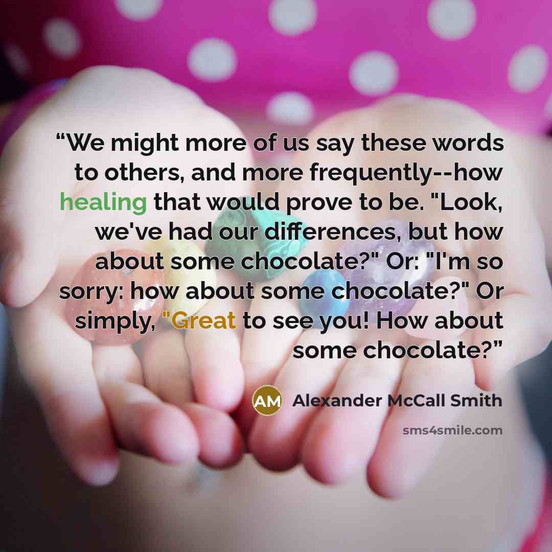 “We might more of us say these words to others, and more frequently--how healing that would prove to be. "Look, we've had our differences, but how about some chocolate?" Or: "I'm so sorry: how about some chocolate?" Or simply, "Great to see you! How about some chocolate?” quote by Alexander McCall Smith