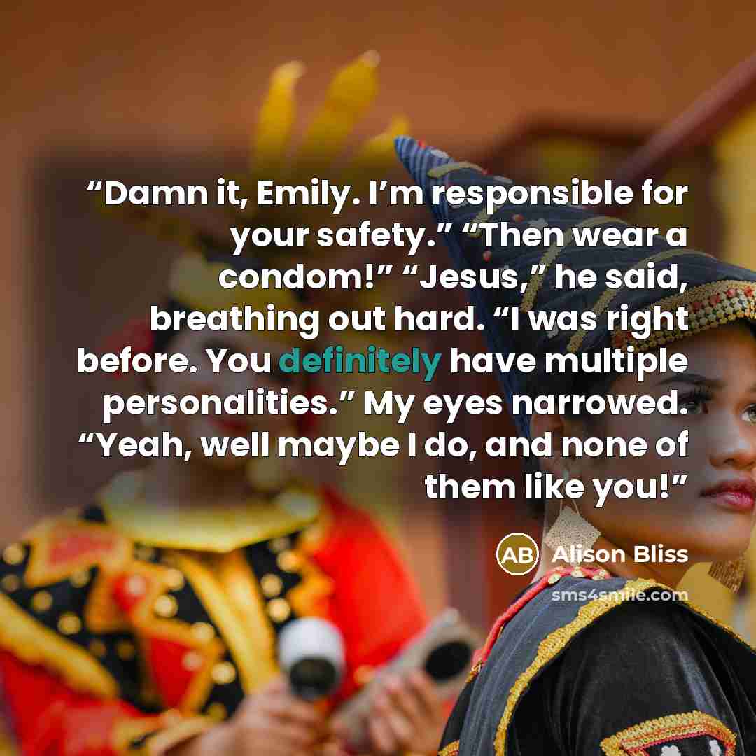 “Damn it, Emily. I’m responsible for your safety.” “Then wear a condom!” “Jesus,” he said, breathing out hard. “I was right before. You definitely have multiple personalities.” My eyes narrowed. “Yeah, well maybe I do, and none of them like you!” quote by Alison Bliss