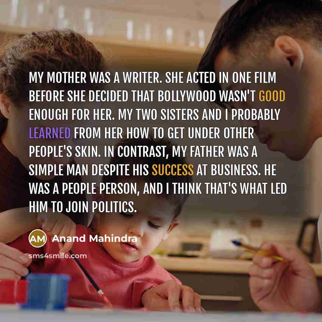 “My mother was a writer. She acted in one film before she decided that Bollywood wasn't good enough for her. My two sisters and I probably learned from her how to get under other people's skin. In contrast, my father was a simple man despite his success at business. He was a people person, and I…” quote by Anand Mahindra