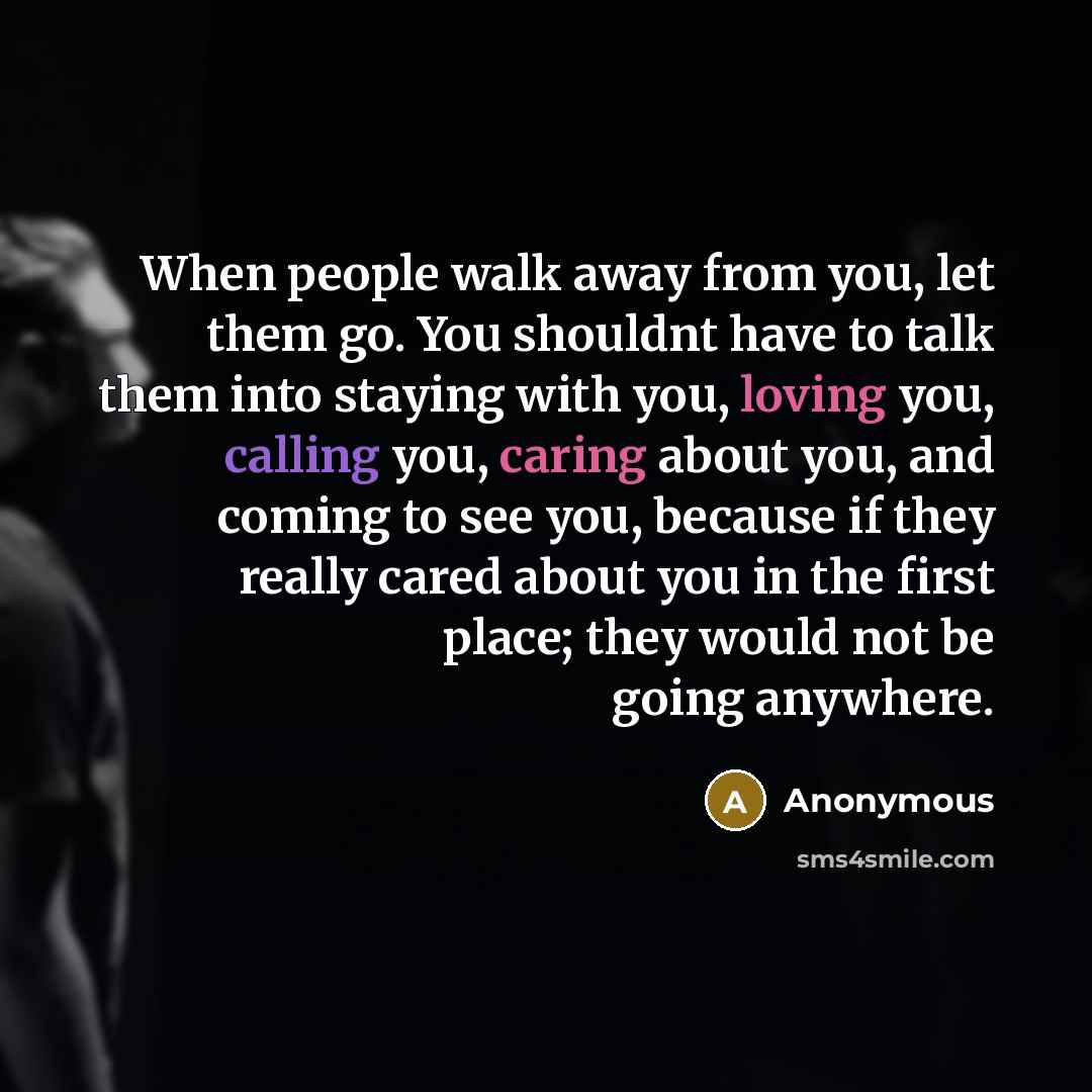“When people walk away from you, let them go. You shouldnt have to talk them into staying with you, loving you, calling you, caring about you, and coming to see you, because if they really cared about you in the first place; they would not be going anywhere.” quote by Anonymous
