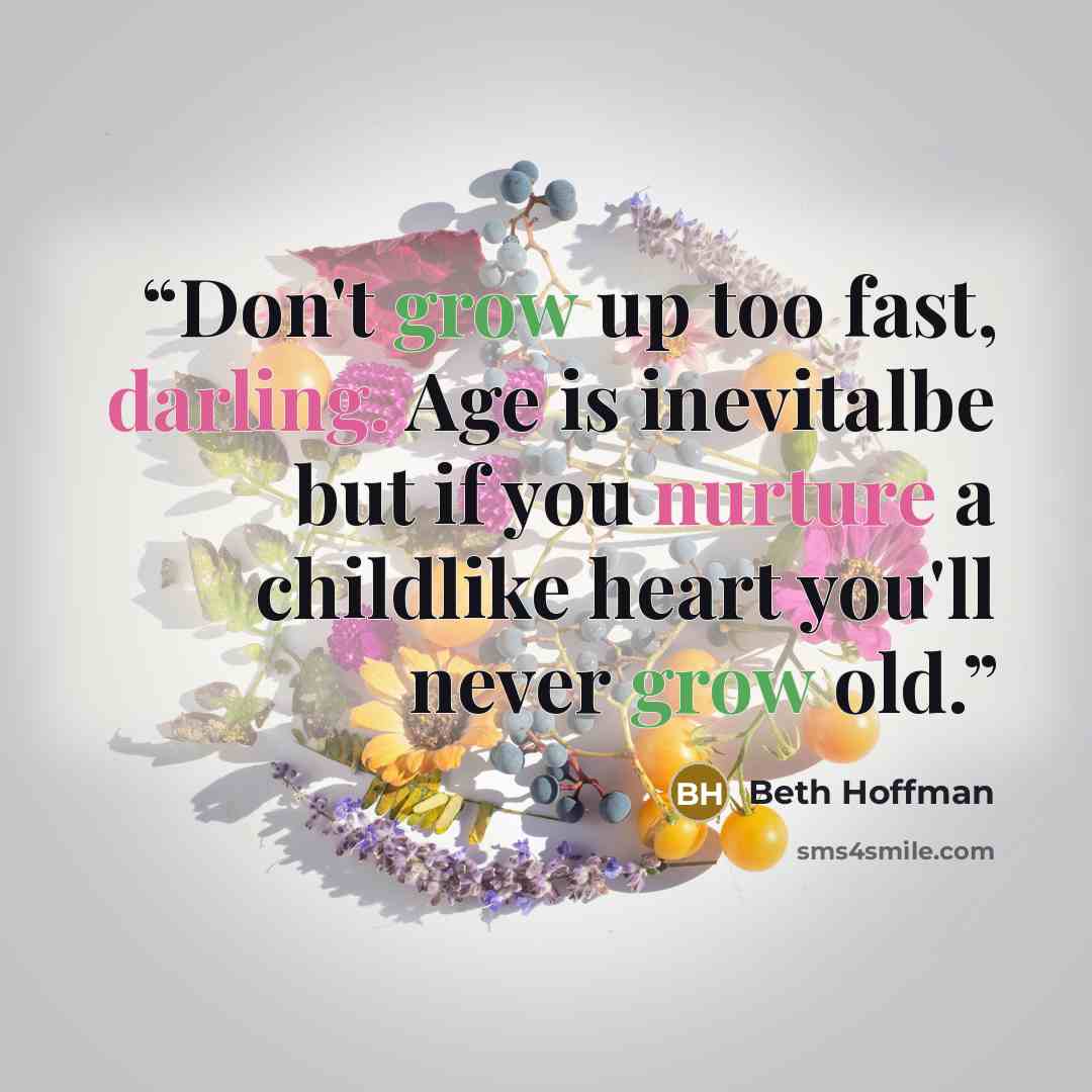 “Don't grow up too fast, darling. Age is inevitalbe but if you nurture a childlike heart you'll never grow old.” quote by Beth Hoffman