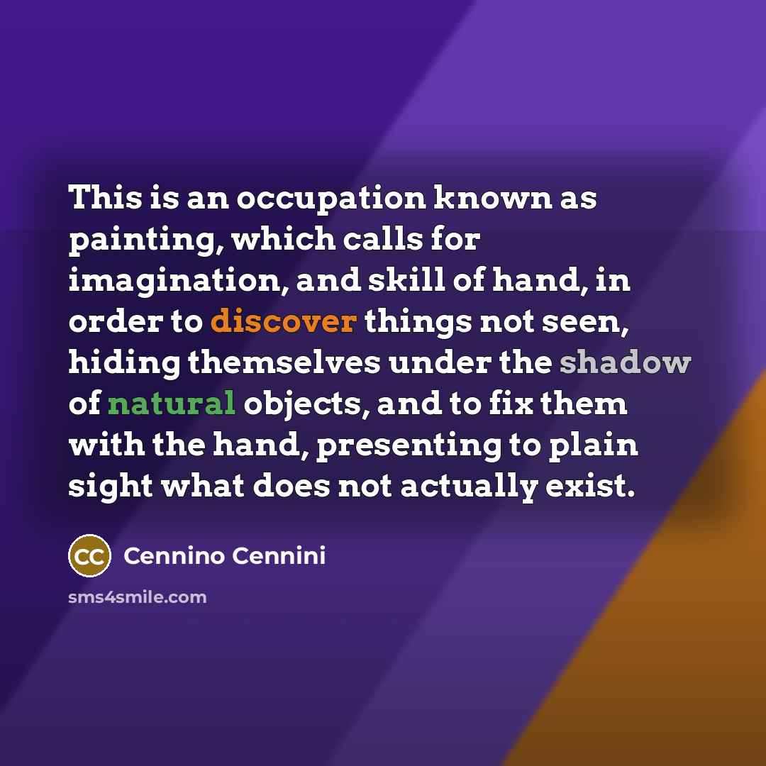 “This is an occupation known as painting, which calls for imagination, and skill of hand, in order to discover things not seen, hiding themselves under the shadow of natural objects, and to fix them with the hand, presenting to plain sight what does not actually exist.” quote by Cennino Cennini
