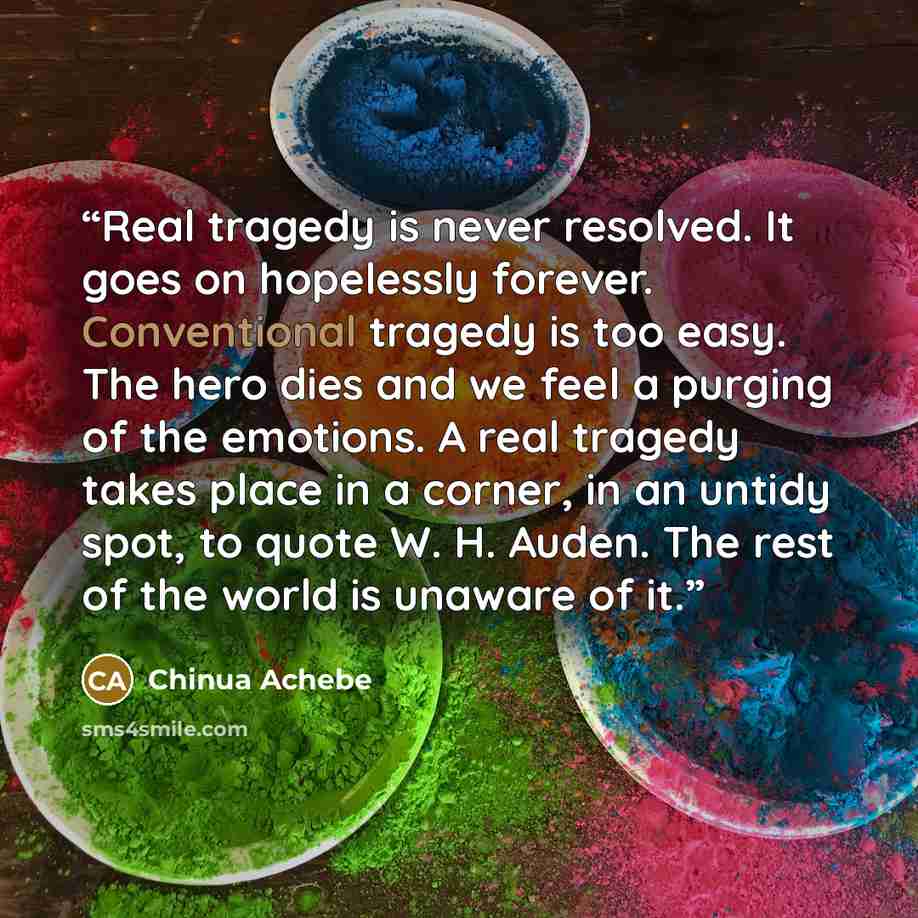 “Real tragedy is never resolved. It goes on hopelessly forever. Conventional tragedy is too easy. The hero dies and we feel a purging of the emotions. A real tragedy takes place in a corner, in an untidy spot, to quote W. H. Auden. The rest of the world is unaware of it.” quote by Chinua Achebe