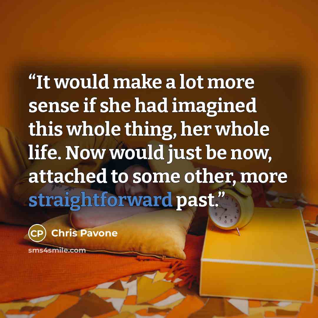 “It would make a lot more sense if she had imagined this whole thing, her whole life. Now would just be now, attached to some other, more straightforward past.” quote by Chris Pavone