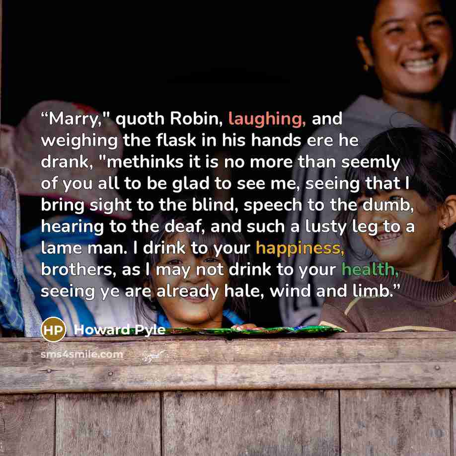“Marry," quoth Robin, laughing, and weighing the flask in his hands ere he drank, "methinks it is no more than seemly of you all to be glad to see me, seeing that I bring sight to the blind, speech to the dumb, hearing to the deaf, and such a lusty leg to a lame man. I drink to your happiness…” quote by Howard Pyle