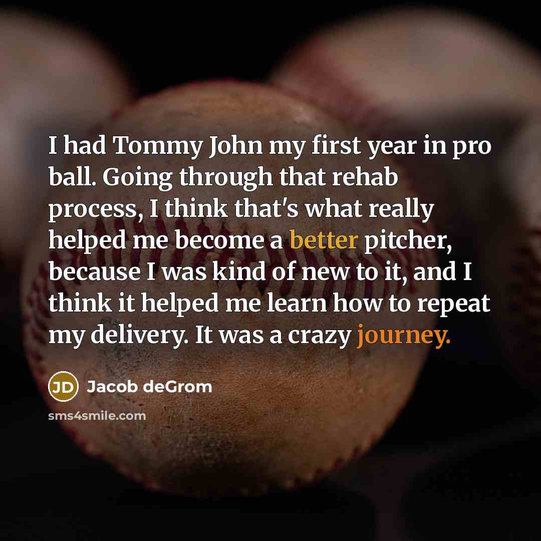 “I had Tommy John my first year in pro ball. Going through that rehab process, I think that's what really helped me become a better pitcher, because I was kind of new to it, and I think it helped me learn how to repeat my delivery. It was a crazy journey.” quote by Jacob deGrom