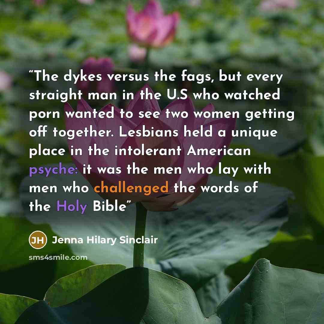 “The dykes versus the fags, but every straight man in the U.S who watched porn wanted to see two women getting off together. Lesbians held a unique place in the intolerant American psyche: it was the men who lay with men who challenged the words of the Holy Bible” quote by Jenna Hilary Sinclair