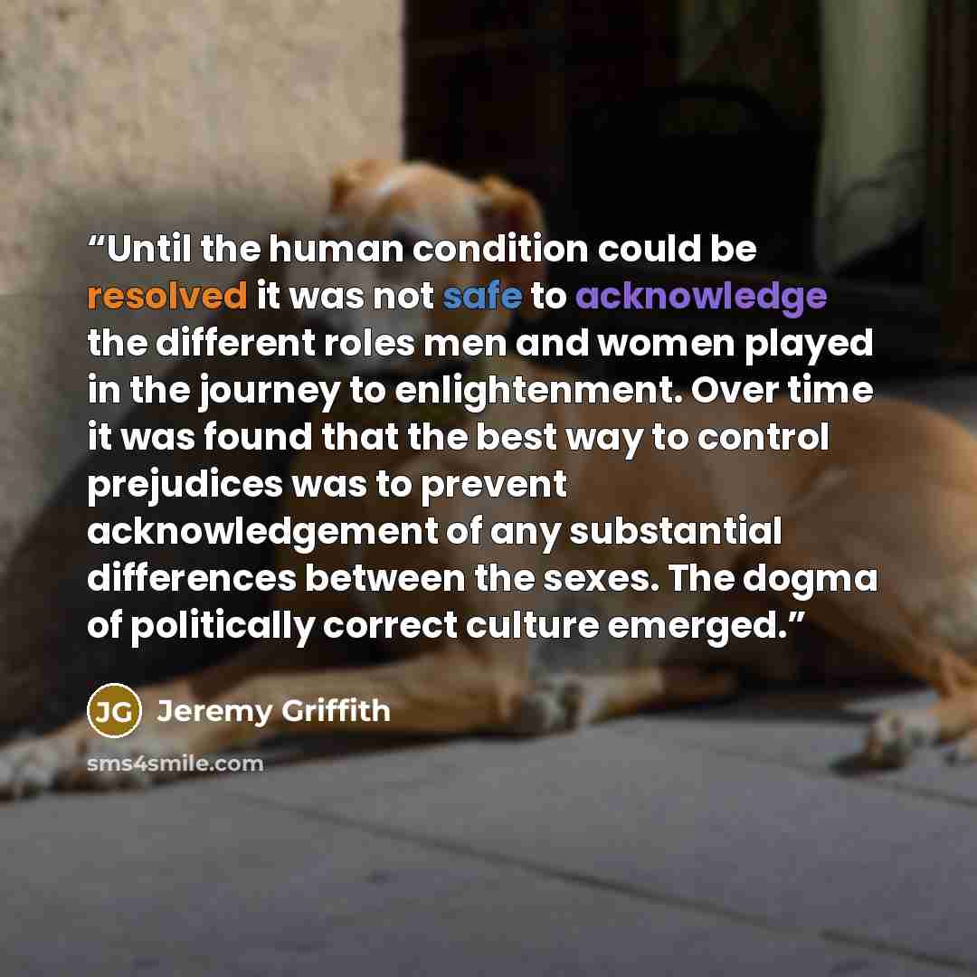 “Until the human condition could be resolved it was not safe to acknowledge the different roles men and women played in the journey to enlightenment. Over time it was found that the best way to control prejudices was to prevent acknowledgement of any substantial differences between the sexes. The…” quote by Jeremy Griffith