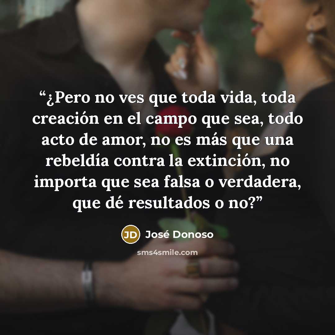 “¿Pero no ves que toda vida, toda creación en el campo que sea, todo acto de amor, no es más que una rebeldía contra la extinción, no importa que sea falsa o verdadera, que dé resultados o no?” quote by José Donoso