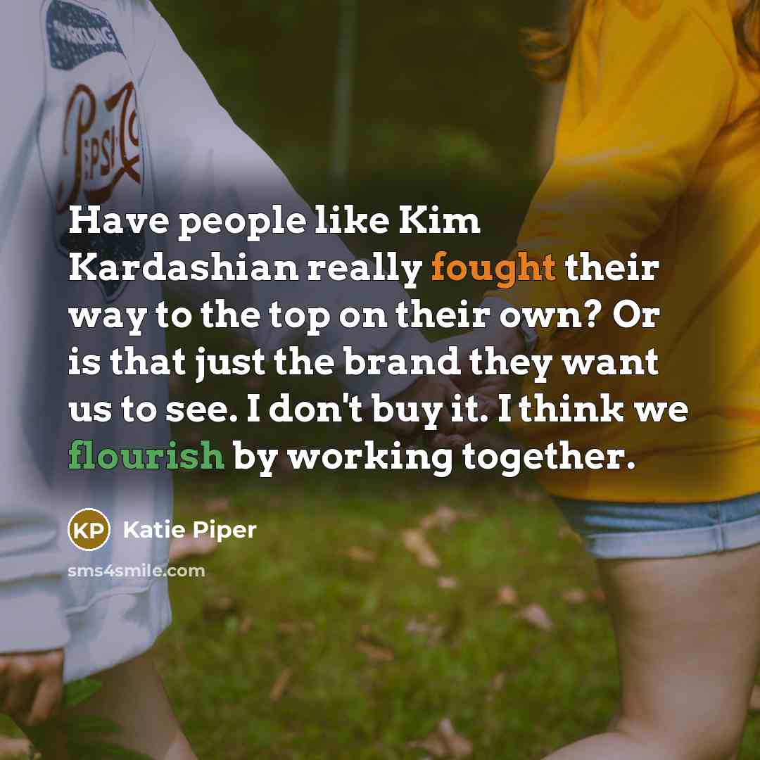 “Have people like Kim Kardashian really fought their way to the top on their own? Or is that just the brand they want us to see. I don't buy it. I think we flourish by working together.” quote by Katie Piper