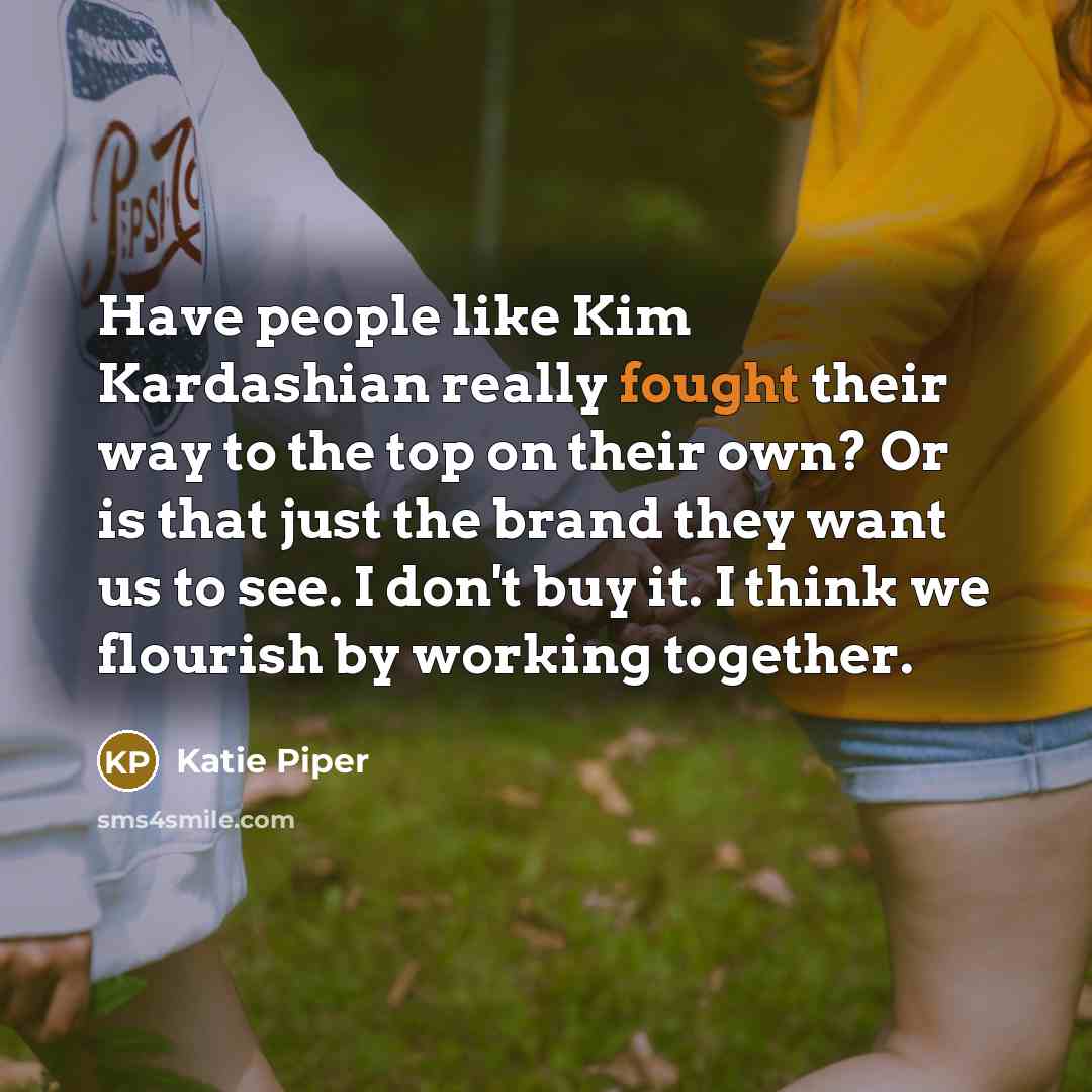 “Have people like Kim Kardashian really fought their way to the top on their own? Or is that just the brand they want us to see. I don't buy it. I think we flourish by working together.” quote by Katie Piper