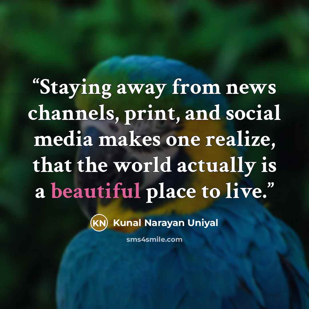 “Staying away from news channels, print, and social media makes one realize, that the world actually is a beautiful place to live.” quote by Kunal Narayan Uniyal