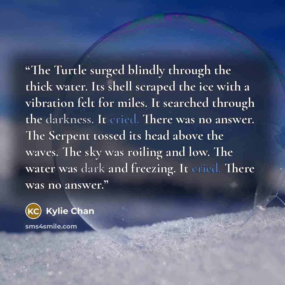 “The Turtle surged blindly through the thick water. Its shell scraped the ice with a vibration felt for miles. It searched through the darkness. It cried. There was no answer. The Serpent tossed its head above the waves. The sky was roiling and low. The water was dark and freezing. It cried. There…” quote by Kylie Chan