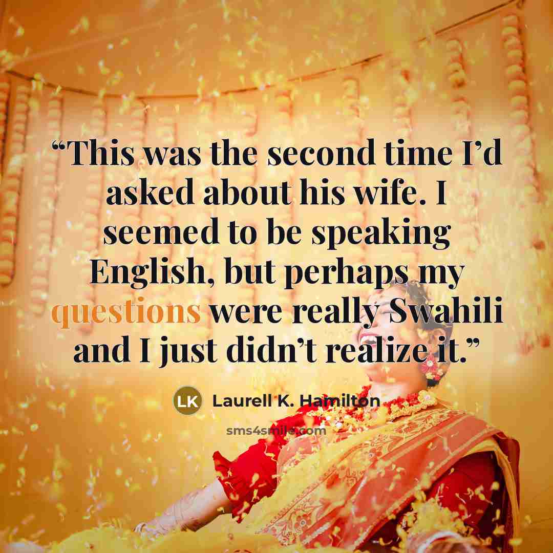 “This was the second time I’d asked about his wife. I seemed to be speaking English, but perhaps my questions were really Swahili and I just didn’t realize it.” quote by Laurell K. Hamilton