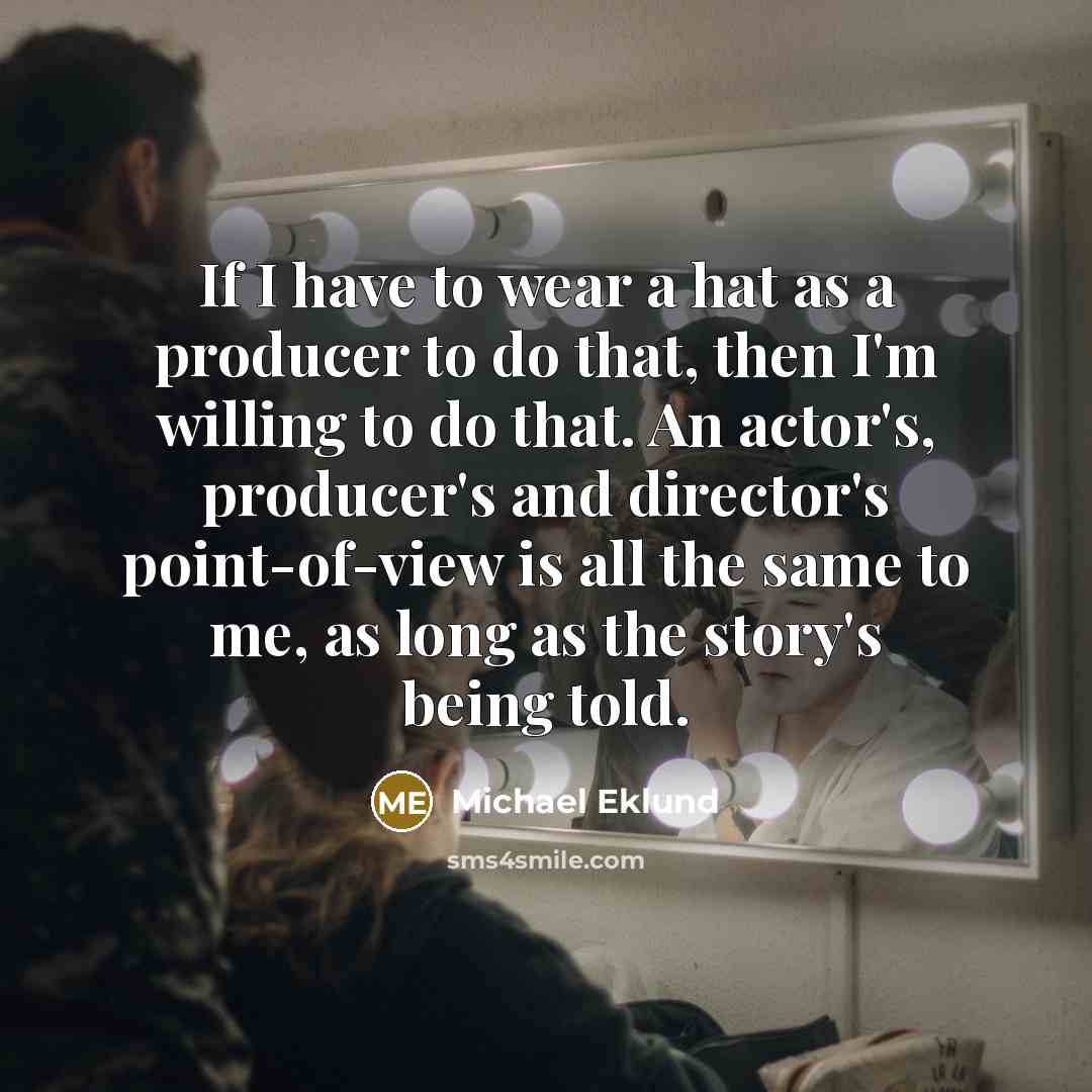 “If I have to wear a hat as a producer to do that, then I'm willing to do that. An actor's, producer's and director's point-of-view is all the same to me, as long as the story's being told.” quote by Michael Eklund