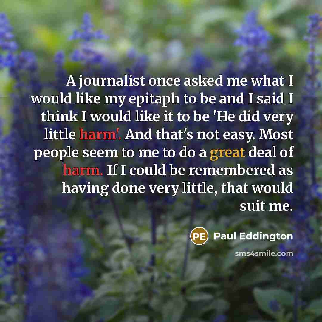 “A journalist once asked me what I would like my epitaph to be and I said I think I would like it to be 'He did very little harm'. And that's not easy. Most people seem to me to do a great deal of harm. If I could be remembered as having done very little, that would suit me.” quote by Paul Eddington
