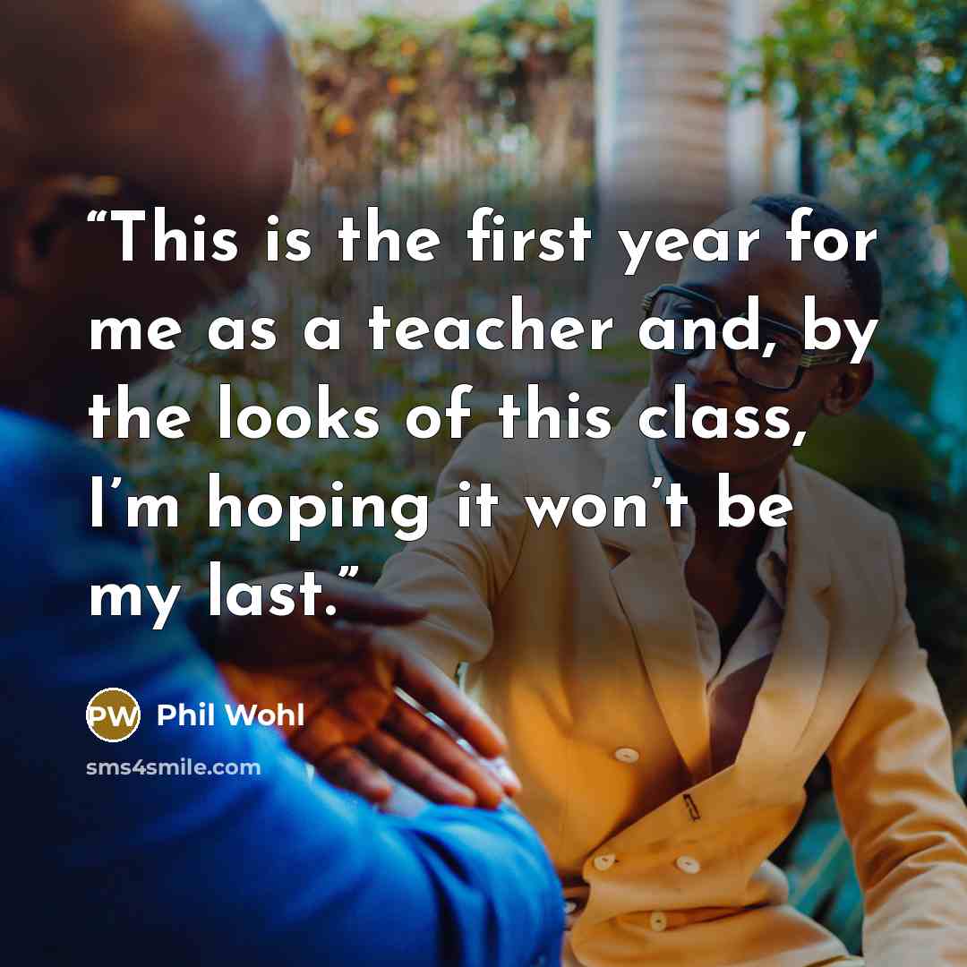 “This is the first year for me as a teacher and, by the looks of this class, I’m hoping it won’t be my last.” quote by Phil Wohl