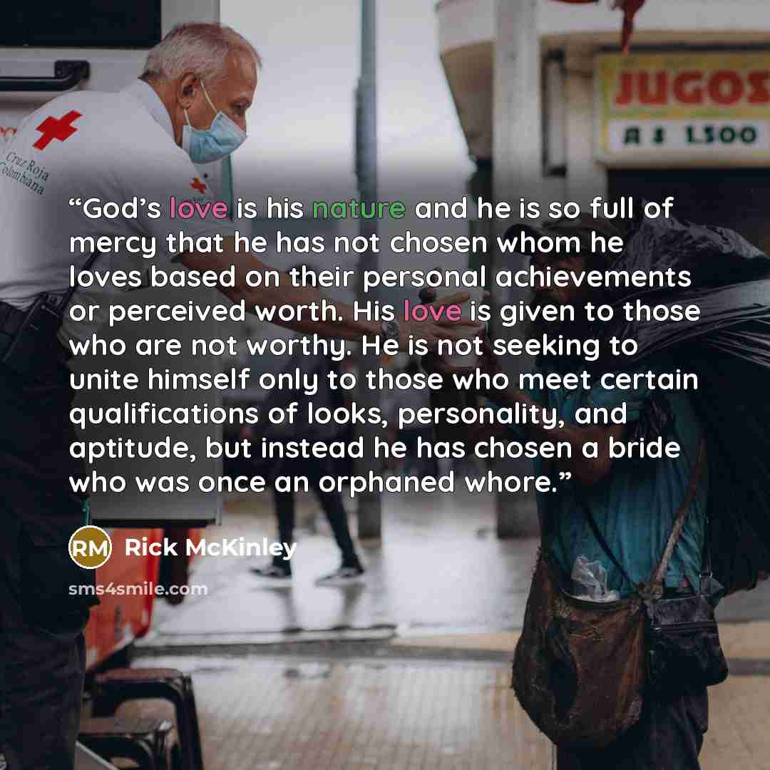 “God’s love is his nature and he is so full of mercy that he has not chosen whom he loves based on their personal achievements or perceived worth. His love is given to those who are not worthy. He is not seeking to unite himself only to those who meet certain qualifications of looks, personality…” quote by Rick McKinley