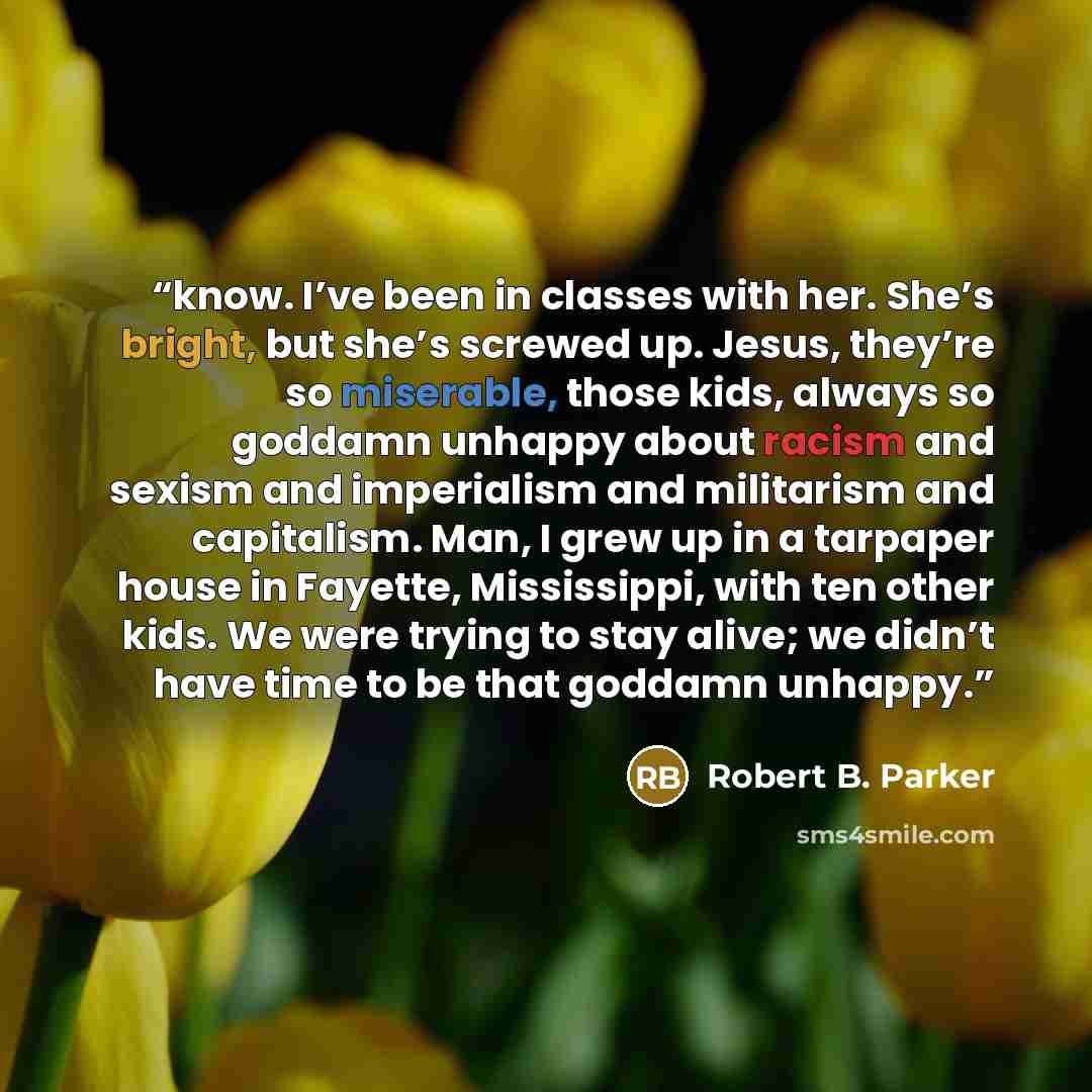 “know. I’ve been in classes with her. She’s bright, but she’s screwed up. Jesus, they’re so miserable, those kids, always so goddamn unhappy about racism and sexism and imperialism and militarism and capitalism. Man, I grew up in a tarpaper house in Fayette, Mississippi, with ten other kids. We…” quote by Robert B. Parker