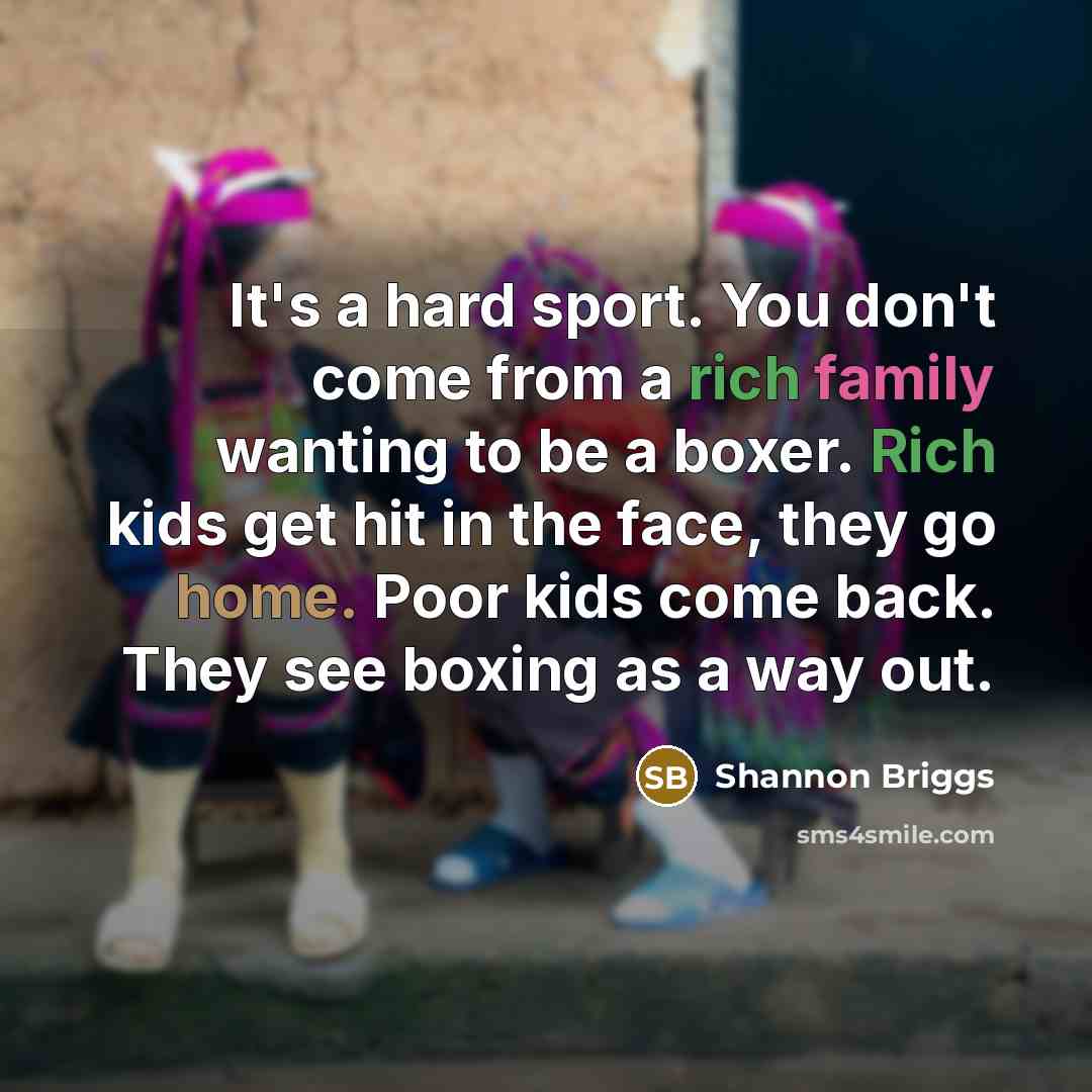 “It's a hard sport. You don't come from a rich family wanting to be a boxer. Rich kids get hit in the face, they go home. Poor kids come back. They see boxing as a way out.” quote by Shannon Briggs