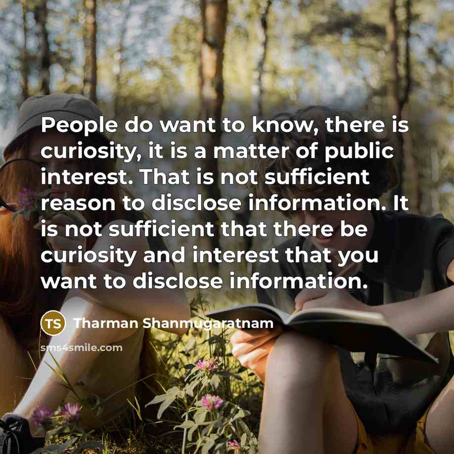 “People do want to know, there is curiosity, it is a matter of public interest. That is not sufficient reason to disclose information. It is not sufficient that there be curiosity and interest that you want to disclose information.” quote by Tharman Shanmugaratnam