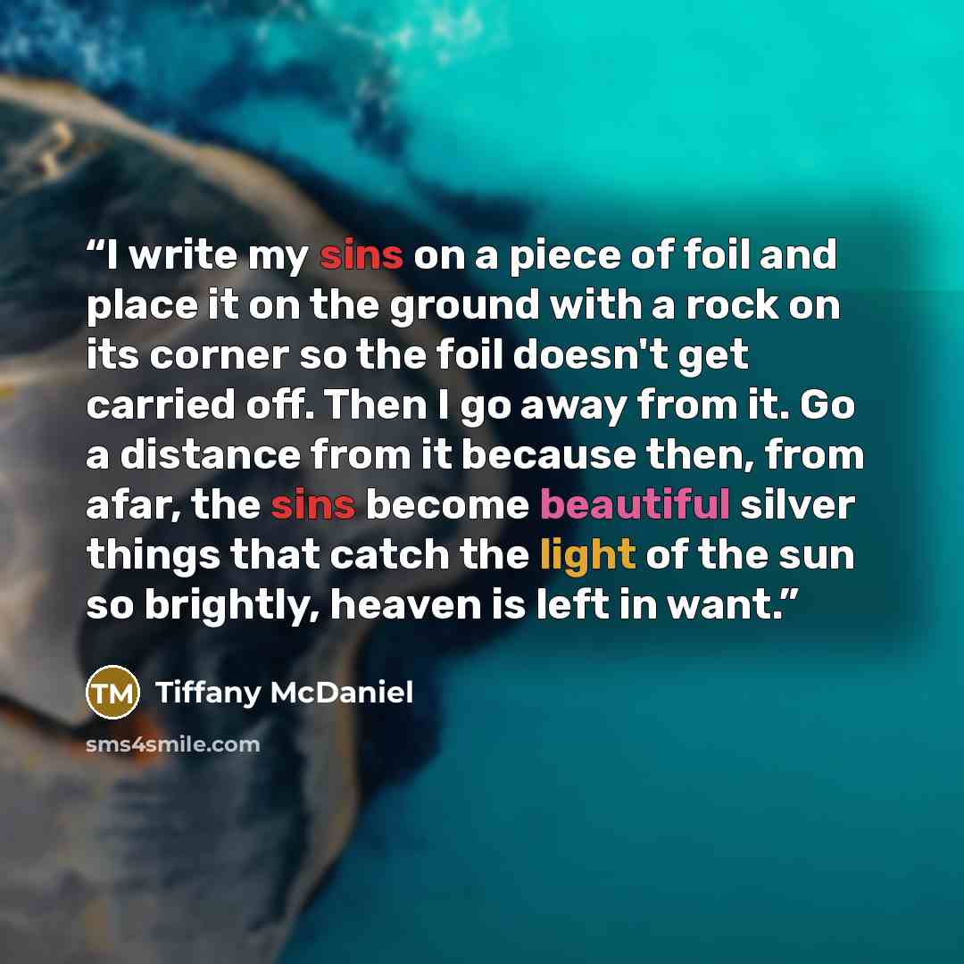 “I write my sins on a piece of foil and place it on the ground with a rock on its corner so the foil doesn't get carried off. Then I go away from it. Go a distance from it because then, from afar, the sins become beautiful silver things that catch the light of the sun so brightly, heaven is left in…” quote by Tiffany McDaniel