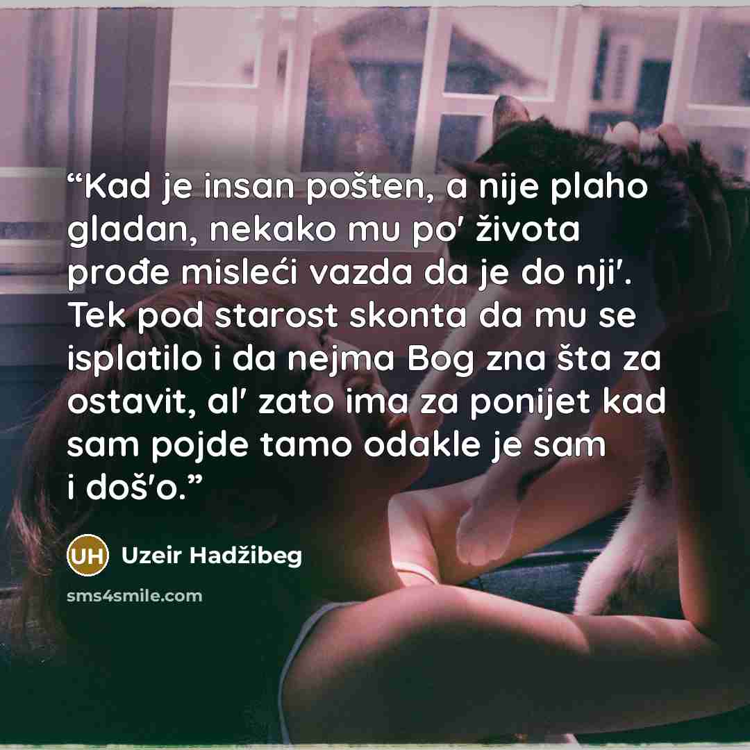 “Kad je insan pošten, a nije plaho gladan, nekako mu po' života prođe misleći vazda da je do nji'. Tek pod starost skonta da mu se isplatilo i da nejma Bog zna šta za ostavit, al' zato ima za ponijet kad sam pojde tamo odakle je sam i doš'o.” quote by Uzeir Hadžibeg