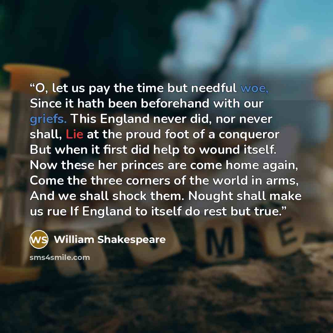 “O, let us pay the time but needful woe, Since it hath been beforehand with our griefs. This England never did, nor never shall, Lie at the proud foot of a conqueror But when it first did help to wound itself. Now these her princes are come home again, Come the three corners of the world in arms…” quote by William Shakespeare