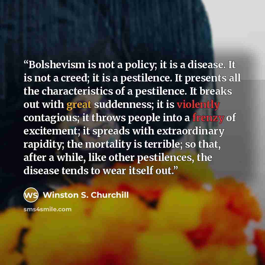 “Bolshevism is not a policy; it is a disease. It is not a creed; it is a pestilence. It presents all the characteristics of a pestilence. It breaks out with great suddenness; it is violently contagious; it throws people into a frenzy of excitement; it spreads with extraordinary rapidity; the…” quote by Winston S. Churchill