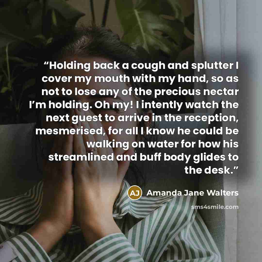 “Holding back a cough and splutter I cover my mouth with my hand, so as not to lose any of the precious nectar I’m holding. Oh my! I intently watch the next guest to arrive in the reception, mesmerised, for all I know he could be walking on water for how his streamlined and buff body glides to the…” quote by Amanda Jane Walters