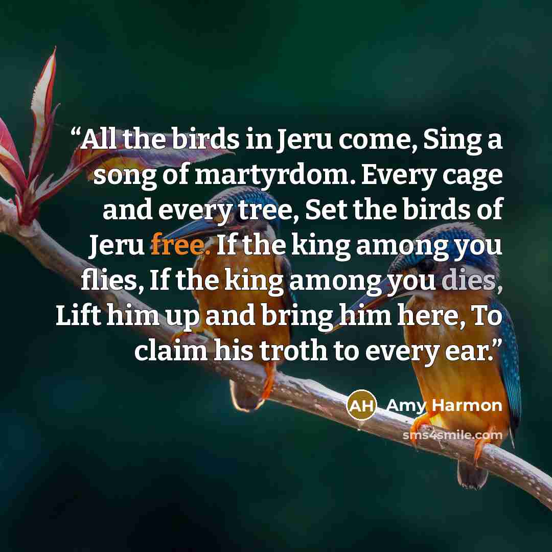 “All the birds in Jeru come, Sing a song of martyrdom. Every cage and every tree, Set the birds of Jeru free. If the king among you flies, If the king among you dies, Lift him up and bring him here, To claim his troth to every ear.” quote by Amy Harmon