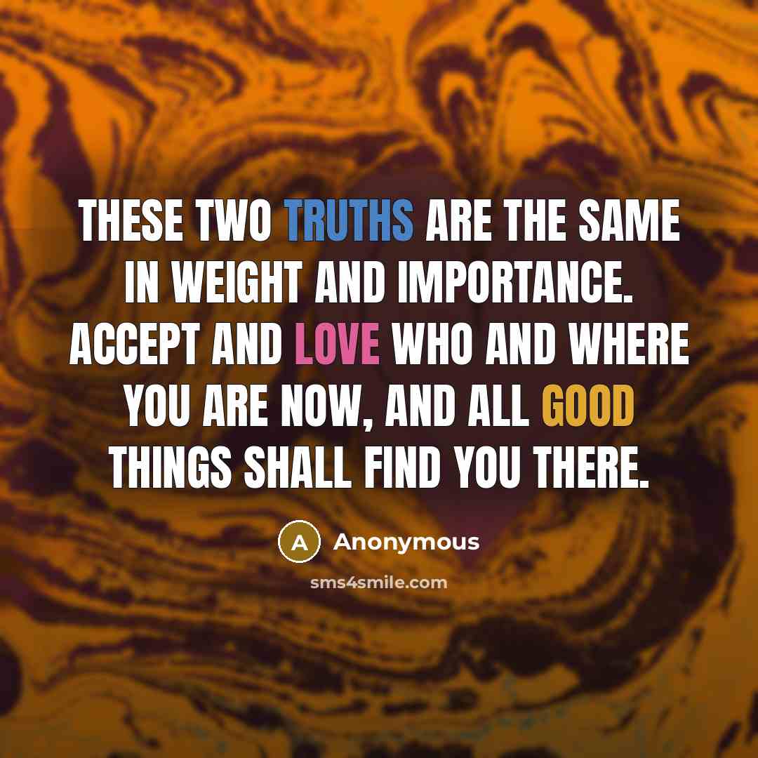 “These two truths are the same in weight and importance. Accept and love WHO and WHERE you are now, and all good things shall find you there.” quote by Anonymous