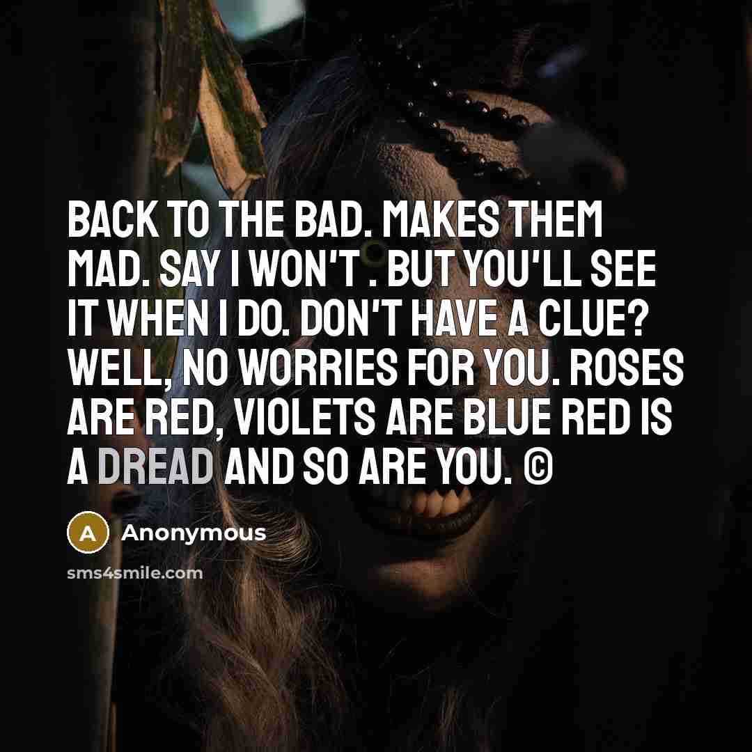 “Back to the bad. Makes them mad. Say I won't . But you'll see it when I do. Don't have a clue? Well, no worries for you. Roses are red, violets are blue Red is a dread and so are you. ©” quote by Anonymous