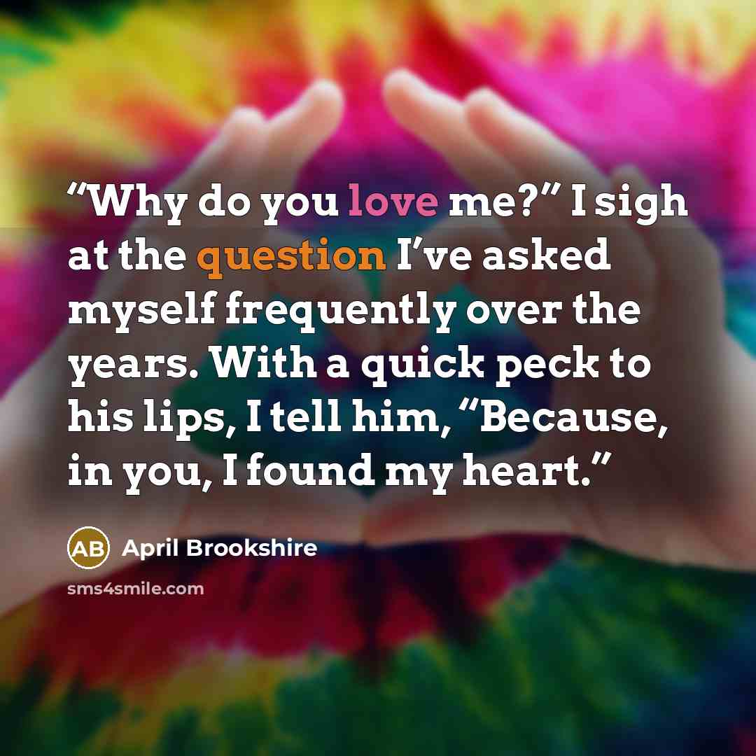 “Why do you love me?” I sigh at the question I’ve asked myself frequently over the years. With a quick peck to his lips, I tell him, “Because, in you, I found my heart.” quote by April Brookshire